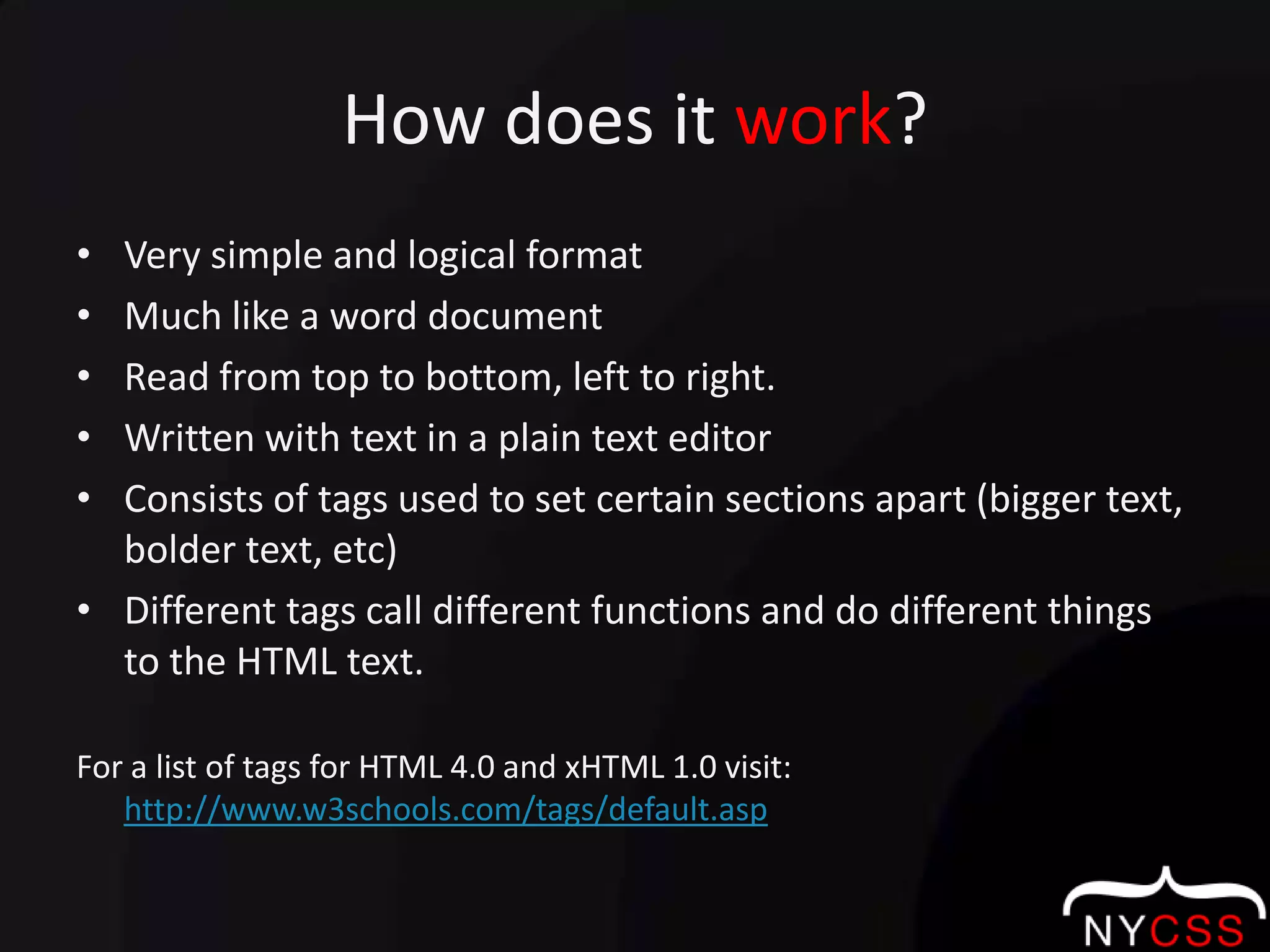How does it work?Very simple and logical formatMuch like a word documentRead from top to bottom, left to right.Written with text in a plain text editorConsists of tags used to set certain sections apart (bigger text, bolder text, etc)Different tags call different functions and do different things to the HTML text.For a list of tags for HTML 4.0 and xHTML 1.0 visit:  http://www.w3schools.com/tags/default.asp