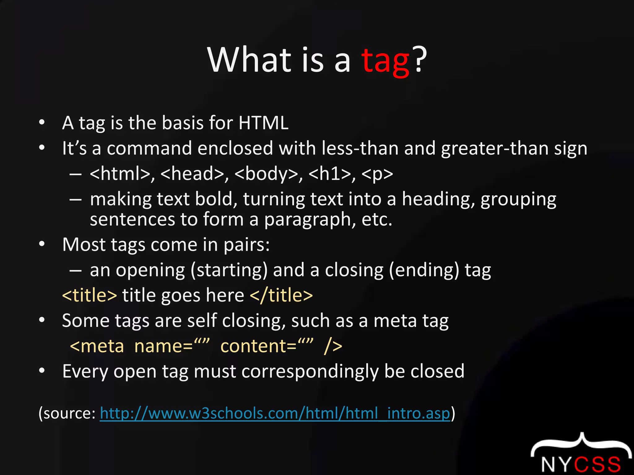 What is a tag?A tag is the basis for HTMLIt’s a command enclosed with less-than and greater-than sign<html>, <head>, <body>, <h1>, <p>making text bold, turning text into a heading, grouping sentences to form a paragraph, etc.Most tags come in pairs:an opening (starting) and a closing (ending) tag <title> title goes here </title>Some tags are self closing, such as a meta tag<meta  name=“”  content=“”  />Every open tag must correspondingly be closed(source: http://www.w3schools.com/html/html_intro.asp)