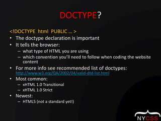 DOCTYPE?<!DOCTYPE  html  PUBLIC … >The doctype declaration is important It tells the browser:what type of HTML you are usingwhich convention you’ll need to follow when coding the website contentFor more info see recommended list of doctypes: http://www.w3.org/QA/2002/04/valid-dtd-list.htmlMost common:xHTML 1.0 TransitionalxHTML 1.0 StrictNewest:HTML5 (not a standard yet!)