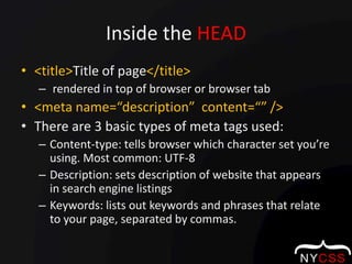 Inside the HEAD<title>Title of page</title> rendered in top of browser or browser tab<meta name=“description”  content=“” />There are 3 basic types of meta tags used:Content-type: tells browser which character set you’re using. Most common: UTF-8Description: sets description of website that appears in search engine listingsKeywords: lists out keywords and phrases that relate to your page, separated by commas. 