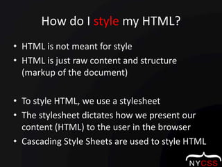 How do I style my HTML?HTML is not meant for styleHTML is just raw content and structure (markup of the document)To style HTML, we use a stylesheetThe stylesheet dictates how we present our content (HTML) to the user in the browserCascading Style Sheets are used to style HTML
