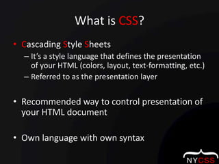 What is CSS?Cascading Style SheetsIt’s a style language that defines the presentation of your HTML (colors, layout, text-formatting, etc.)Referred to as the presentation layer Recommended way to control presentation of your HTML documentOwn language with own syntax