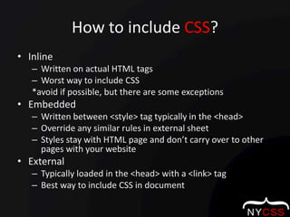 How to include CSS?InlineWritten on actual HTML tagsWorst way to include CSS                                   *avoid if possible, but there are some exceptionsEmbeddedWritten between <style> tag typically in the <head>Override any similar rules in external sheetStyles stay with HTML page and don’t carry over to other pages with your websiteExternalTypically loaded in the <head> with a <link> tagBest way to include CSS in document