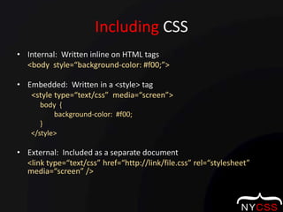 Including CSSInternal:  Written inline on HTML tags<body  style=“background-color: #f00;”>Embedded:  Written in a <style> tag  <style type=“text/css”  media=“screen”>	body  {		     background-color:  #f00;	}</style>External:  Included as a separate document<link type=“text/css” href=“http://link/file.css” rel=“stylesheet”  media=“screen” />
