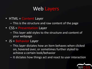 Web LayersHTML = Content LayerThis is the structure and raw content of the pageCSS = Presentation LayerThis layer add styles to the structure and content of your webpageJS = Behavior LayerThis layer dictates how an item behaves when clicked on, hovered over, or sometimes further styled to achieve a certain look/behaviorIt dictates how things act and react to user interaction