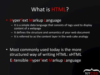 What is HTML?HyperTextMarkup LanguageIt is a simple data language that consists of tags used to display content of a webpageIt defines the structure and semantics of your web documentIt is referred to as the content layer in the web cake analogyMost commonly used today is the more structured way of writing HTML: xHTML    Extensible HyperTextMarkup Language