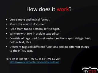 How does it work?Very simple and logical formatMuch like a word documentRead from top to bottom, left to right.Written with text in a plain text editorConsists of tags used to set certain sections apart (bigger text, bolder text, etc)Different tags call different functions and do different things to the HTML text.For a list of tags for HTML 4.0 and xHTML 1.0 visit:  http://www.w3schools.com/tags/default.asp