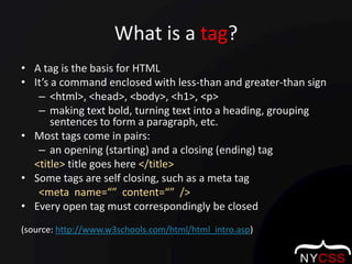 What is a tag?A tag is the basis for HTMLIt’s a command enclosed with less-than and greater-than sign<html>, <head>, <body>, <h1>, <p>making text bold, turning text into a heading, grouping sentences to form a paragraph, etc.Most tags come in pairs:an opening (starting) and a closing (ending) tag <title> title goes here </title>Some tags are self closing, such as a meta tag<meta  name=“”  content=“”  />Every open tag must correspondingly be closed(source: http://www.w3schools.com/html/html_intro.asp)