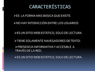 CARACTERÍSTICAS
NO HAY INTERACCIÓN ENTRE LOS USUARIOS
ES LA FORMA MÁS BÁSICA QUE EXISTE.
TIENE SOLAMENTE NAVEGADORES DETEXTO.
ES UN SITIO WEB ESTÁTICO, SOLO DE LECTURA.
ES UN SITIO WEB ESTÁTICO, SOLO DE LECTURA.
PRESENCIA INFORMATIVAY ACCESIBLE A
TRAVÉS DE LA RED.
 