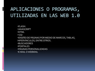 APLICACIONES O PROGRAMAS,
UTILIZADAS EN LAS WEB 1.0
•FLASH.
•JAVASCRIPT
•HTML
• CGI
•DISEÑO DE PÁGINAS POR MEDIO DE MARCOS,TABLAS,
HIPERVÍNCULOS, ENTRE OTROS.
•BUSCADORES
•PORTALES
•PÁGINAS PERSONALIZADAS
•E MAIL OWEBMAIL
 