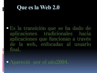 Que es la Web 2.0
 Es la transición que se ha dado de
aplicaciones tradicionales hacia
aplicaciones que funcionan a través
de la web, enfocadas al usuario
final.
 Apareció por el año2004.
 
