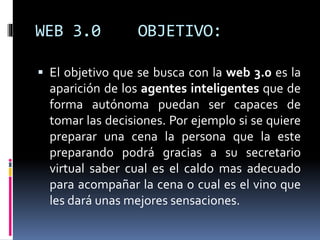 WEB 3.0 OBJETIVO:
 El objetivo que se busca con la web 3.0 es la
aparición de los agentes inteligentes que de
forma autónoma puedan ser capaces de
tomar las decisiones. Por ejemplo si se quiere
preparar una cena la persona que la este
preparando podrá gracias a su secretario
virtual saber cual es el caldo mas adecuado
para acompañar la cena o cual es el vino que
les dará unas mejores sensaciones.
 