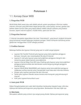 Pertemuan 1
1.1. Konsep Dasar WEB
1. Pengertian WEB
World Wide Web (www) atau web adalah sebuah system penyebaran informasi melalui
internet. Informasi yang dikirimkan dapat berupa teks, suara (audio), animasi, gambar dan
bahkan dalam format video yang dapat diakses melalui sebuah software yang disebut
browser, seperti internet explorer, mozilla firefox, opera dan lain-lain.
2. Pengertian Internet
2. Internet merupakan kependekan dari kata “Internetwork”, yang berarti rangkain komputer
yang terhubung menjadi beberapa rangkaian jaringan. Sistem komputer terhubung secara
global dan menggunakan TCP/IP sebagai protokol.
3. Fasilitas Internet
Beberapa fasilitas dan layanan Internet yang saat ini sudah sangat populer :
 Layanan File Transfer Protocol yaitu layanan yang memungkinkan pengguna
bertukar, menyalin, dan menempatkan file data di Internet.
 Layanan E-mail yaitu layanan yang memungkinkan pengguna mengirim dan
menerima pesan dalam bentuk surat elektronik.
 Layanan Internet Relay Chat (IRC) atau Chatting yaitu layanan yang memungkinkan
pengguna berkomunikasi dan berinteraksi secara langsung dengan pengguna
internet lainnya
 Layanan World Wide Web(WWW) yaitu layanan yang memungkinkan pengguna
melakukan surfing internet untuk memperoleh suatu data atau informasi tertentu.
 Ghoper yaitu Layanan pencarian file dan informasi
 Telnet yaitu Layanan interaksi secara remote antar komputer yang terhubung di
internet
 VoIP yaitu Layanan komunikasi suara
4. Jenis-jenis WEB
Dalam Pengelompokan jenis web, lebih diarahkan berdasarkan kepada fungsi, sifat atau
stylenya dan bahasa pemrograman yang digunakan. Berdasarkan sifat atau style-nya:
A. Web Statis
Merupakan website yang content-nya sangat jarang diubah. Bahasa pemograman yang
 