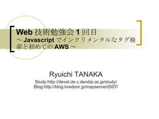 Web 技術勉強会 1 回目 ～ Javascript でインクリメンタルなタグ検索と初めての AWS ～ Ryuichi TANAKA Study:http://devel.de.c.dendai.ac.jp/study/ Blog:http://blog.livedoor.jp/mapserver2007/ 