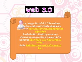 เพราะ  blogger  มีมากไป ทำให้การค้นหา ข้อมูลนั้นยุ่งเหยิง เพราะในเรื่องที่แต่ละคน ต้องการหา  ในเว็บหนึ่งอาจจะแมทช์กับคีย์เวิร์ดอยู่คำเดียว ที่เหลือไม่เกี่ยว มีแต่น้ำๆ กรรมเลย  ! หรือหัวข้อของแต่ละเรื่องอาจจะดูน่าสนใจ แต่เข้าไป เนื้อหาที่เป็น  main  กลับไม่ใช่ตามหัวข้อ !? ดังนั้น  สิ่งที่เพิ่มมาจาก  web 2.0  ใน  web 3.0  คือ ... 