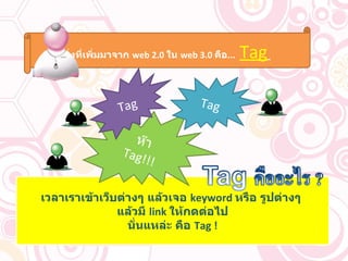 เวลาเราเข้าเว็บต่างๆ แล้วเจอ  keyword  หรือ รูปต่างๆ   แล้วมี  link  ให้กดต่อไป นั่นแหล่ะ คือ  Tag ! ห๊า  Tag!!! สิ่งที่เพิ่มมาจาก  web 2.0  ใน  web 3.0  คือ ...  Tag   Tag Tag 