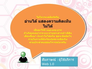 ไม่ไหวจะเคลียร์ครับ อ่านได้ แสดงความคิดเห็นไม่ได้ เป็นอะไรที่  read-only  มาก ถ้าเกิดผมอยากจะแนะนำบอกเล่ากล่าวติติงเตือนขึ้นมา มันทำไม่ได้ครับ สุดจะอึดอัดใจ ภายในกายที่มันร้อนรุ่มซะเหลือเกิน ตามประสาคนชอบวิจารณ์น่ะครับ สัมภาษณ์  :  ผู้ใช้บริการ   Web  1.0 