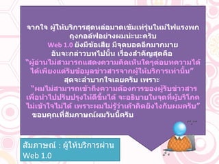 จากใจ ผู้ให้บริการสุดหล่อมาดเข้มเท่รุ่นใหม่ไฟแรงพกถุงกอล์ฟอย่างผมน่ะนะครับ Web 1.0  ยังมีข้อเสีย มีจุดบอดอีกมากมาย อันจะกล่าวบทไปนั้น เรื่องสำคัญสุดคือ   “ ผู้อ่านไม่สามารถแสดงความคิดเห็นใดๆต่อบทความได้ ได้เพียงแต่รับข้อมูลข่าวสารจากผู้ให้บริการเท่านั้น”   สุดจะลำบากใจเลยครับ เพราะ  “ ผมไม่สามารถเข้าถึงความต้องการของผู้รับข่าวสาร เพื่อนำไปปรับปรุงให้ดีขึ้นได้ จะอธิบายในจุดที่ผู้บริโภคไม่เข้าใจไม่ได้ เพราะผมไม่รู้ว่าเค้าคิดยังไงกับผมครับ”  ขอบคุณที่สัมภาษณ์ผมวันนี้ครับ  สัมภาษณ์  :  ผู้ให้บริการผ่าน   Web  1.0 