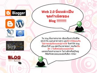 Web 2.0   นี่แหล่ะเป็นจุดกำเนิดของ  Blog !!!!!!!! ใน  blog  นั้นเราสามารถ เขียนเรื่องราวในชีวิตประจำวัน บอกเล่าข่าวสาร และ มีการโต้ตอบกันไปมาของผู้เขียนและผู้อ่านได้  จึงทำให้  blog  เป็นอะไรที่  pop  สุดๆในเวลาต่อมา จนเกิด เป็นอีก  1  ในสังคมรูปแบบออนไลน์ และคนไทยจำนวนมาก ไม่ว่าเด็กหรือผู้ใหญ่  ก็ติดกันซะงอมแงมเลยทีเดียว กรรม ! 