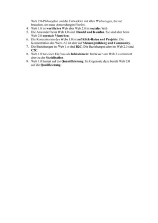 Web 2.0-Philosophie und die Entwickler mit allen Werkzeugen, die sie
     brauchen, um neue Anwendungen Firefox.
4.   Web 1.0 ist werbliches Web aber Web 2.0 ist soziales Web
5.   Die Anwender beim Web 1.0 sind Handel und Kunden. Sie sind aber beim
     Web 2.0 normale Menschen.
6.   Die Konzentration des Webs 1.0 ist auf Klick-Raten und Projekte. Die
     Konzentration des Webs 2.0 ist aber auf Meinungsbildung und Community.
7.   Die Beziehungen im Web 1.o sind B2C. Die Beziehungen aber im Web 2.0 sind
     C2C.
8.   Web 1.0 hat einen Einfluss als Infotainment. Interesse vom Web 2.o orientiert
     aber zu der Sozialisation.
9.   Web 1.0 basiert auf die Quantifizierung. Im Gegensatz dazu beruht Web 2.0
     auf die Qualifizierung.
 