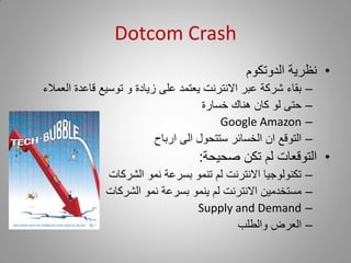 ‫‪Dotcom Crash‬‬
                                               ‫• نظرية الدوتكوم‬
‫بقاء شركة عبر االنترنت يعتمد على زيادة و توسيع قاعدة العمالء‬    ‫–‬
                                      ‫حتى لو كان هناك خسارة‬     ‫–‬
                                          ‫‪Google Amazon‬‬         ‫–‬
                           ‫التوقع ان الخسائر ستتحول الى ارباح‬   ‫–‬
                                    ‫• التوقعات لم تكن صحيحة:‬
              ‫تكنولوجيا االنترنت لم تنمو بسرعة نمو الشركات‬      ‫–‬
              ‫مستخدمين االنترنت لم ينمو بسرعة نمو الشركات‬       ‫–‬
                                 ‫‪Supply and Demand‬‬              ‫–‬
                                          ‫العرض والطلب‬          ‫–‬
 