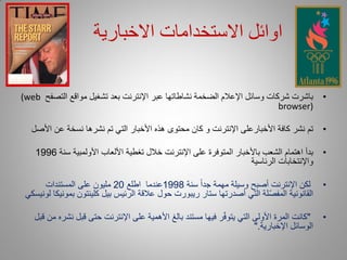 ‫اوائل االستخدامات االخبارية‬

‫باشرت شركات وسائل اإلعالم الضخمة نشاطاتها عبر اإلنترنت بعد تشغيل مواقع التصفح ‪(web‬‬            ‫•‬
                                                                          ‫)‪browser‬‬

  ‫تم نشر كافة األخبارعلى اإلنترنت و كان محتوى هذه األخبار التي تم نشرها نسخة عن األصل‬         ‫•‬

    ‫بدأ اهتمام الشعب باألخبار المتوفرة على اإلنترنت خالل تغطية األلعاب األولمبية سنة 6991‬     ‫•‬
                                                                    ‫واإلنتخابات الرئاسية‬

      ‫لكن اإلنترنت أصبح وسيلة مهمة جداً سنة 8991عندما اطلع 02 مليون على المستندات‬             ‫•‬
 ‫القانونية المفصّلة التي أصدرتها ستار ريبورت حول عالقة الرئيس بيل كلينتون بمونيكا لونيسكي‬

   ‫"كانت المرة األولى التي يتوفّر فيها مستند بالغ األهمية على اإلنترنت حتى قبل نشره من قبل‬    ‫•‬
                                                                        ‫الوسائل اإلخبارية."‬
 