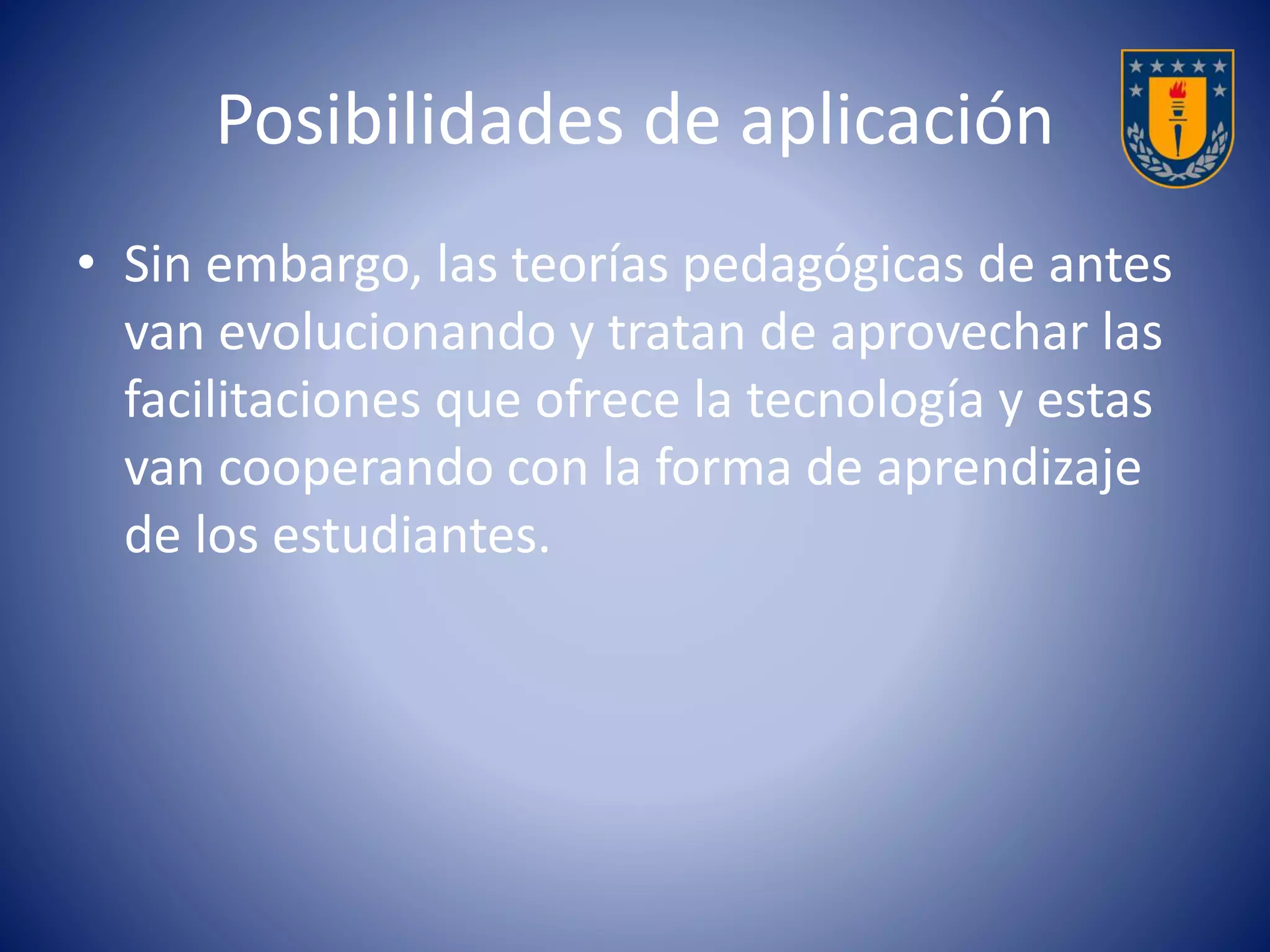 Posibilidades de aplicación 
• Sin embargo, las teorías pedagógicas de antes 
van evolucionando y tratan de aprovechar las 
facilitaciones que ofrece la tecnología y estas 
van cooperando con la forma de aprendizaje 
de los estudiantes. 
 