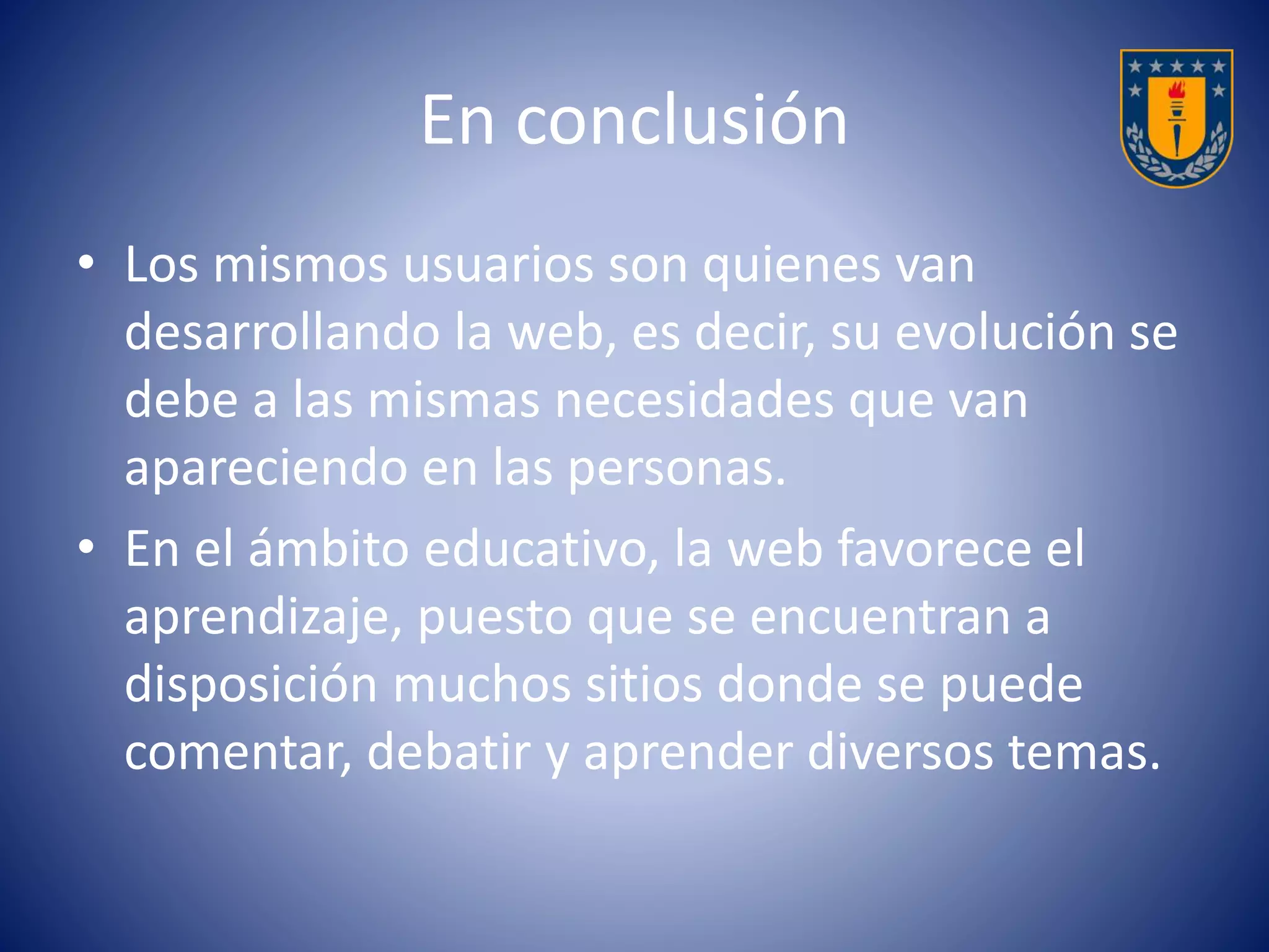 En conclusión 
• Los mismos usuarios son quienes van 
desarrollando la web, es decir, su evolución se 
debe a las mismas necesidades que van 
apareciendo en las personas. 
• En el ámbito educativo, la web favorece el 
aprendizaje, puesto que se encuentran a 
disposición muchos sitios donde se puede 
comentar, debatir y aprender diversos temas. 
