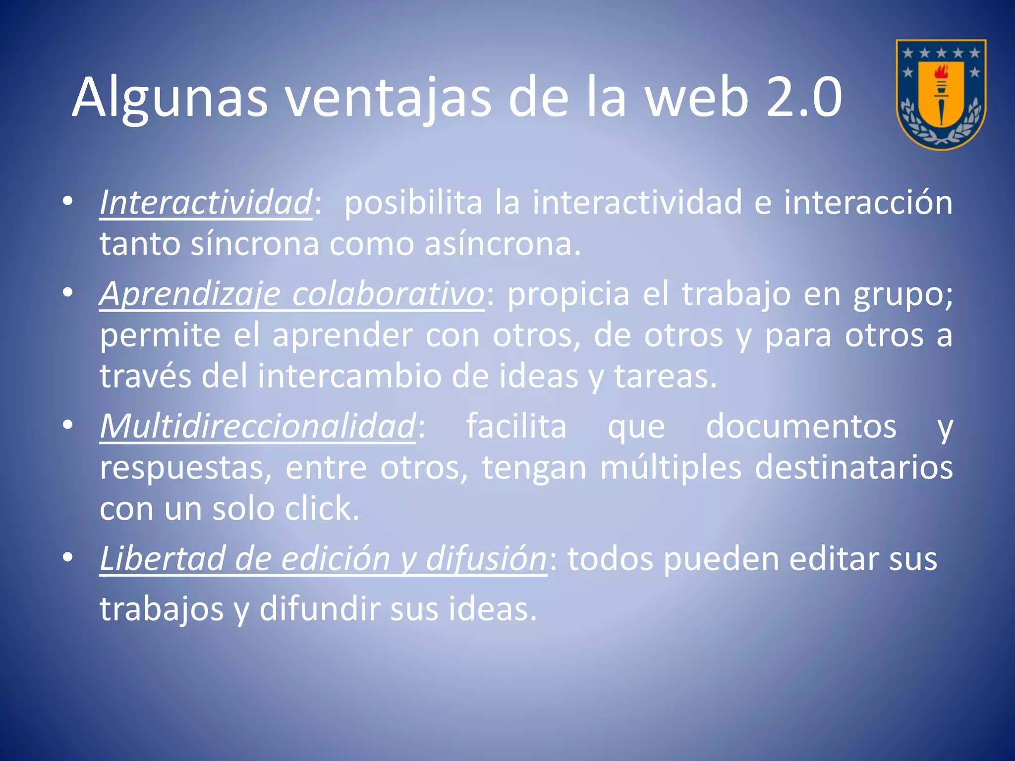 Algunas ventajas de la web 2.0 
• Interactividad: posibilita la interactividad e interacción 
tanto síncrona como asíncrona. 
• Aprendizaje colaborativo: propicia el trabajo en grupo; 
permite el aprender con otros, de otros y para otros a 
través del intercambio de ideas y tareas. 
• Multidireccionalidad: facilita que documentos y 
respuestas, entre otros, tengan múltiples destinatarios 
con un solo click. 
• Libertad de edición y difusión: todos pueden editar sus 
trabajos y difundir sus ideas. 
 