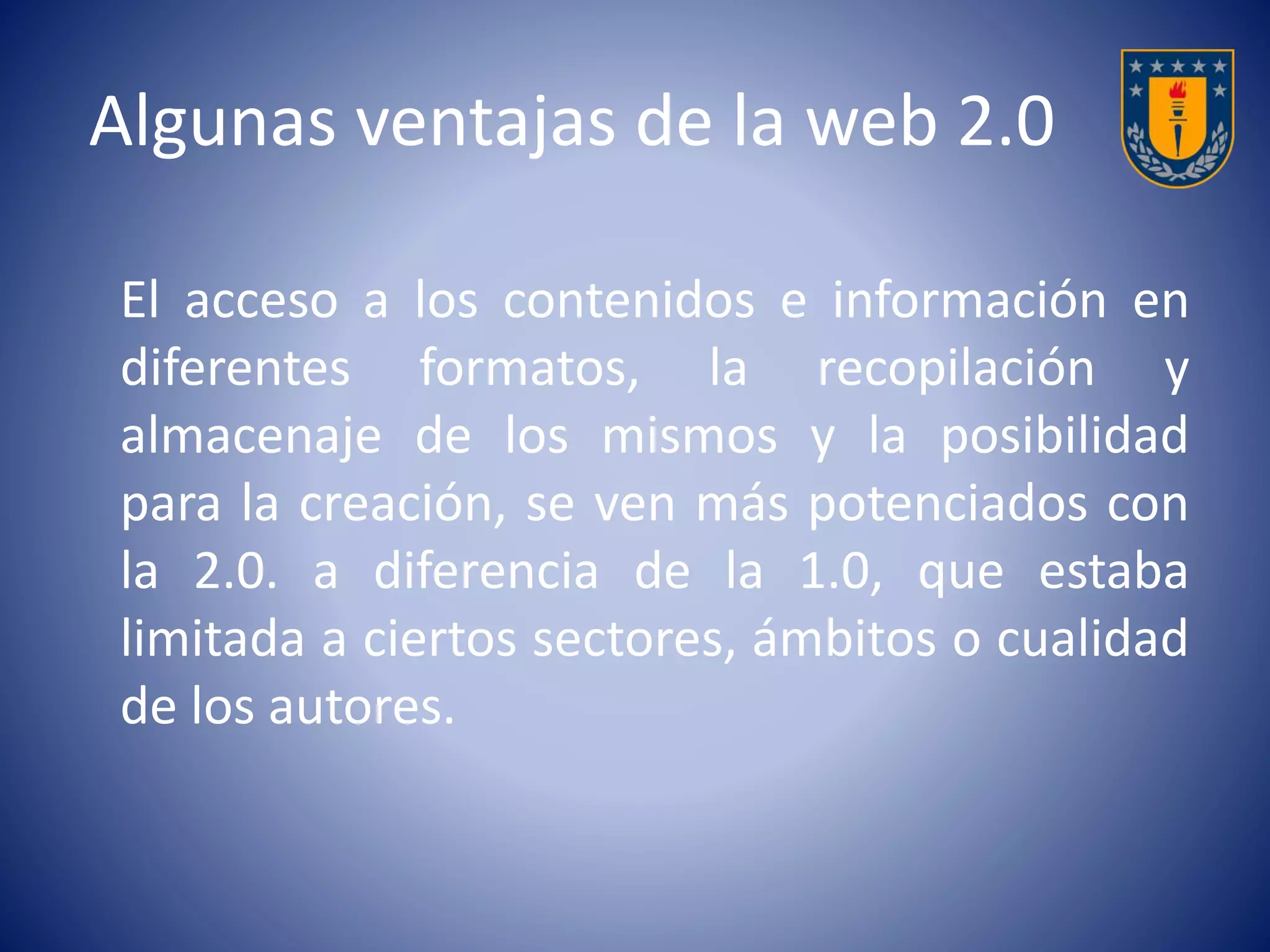 Algunas ventajas de la web 2.0 
El acceso a los contenidos e información en 
diferentes formatos, la recopilación y 
almacenaje de los mismos y la posibilidad 
para la creación, se ven más potenciados con 
la 2.0. a diferencia de la 1.0, que estaba 
limitada a ciertos sectores, ámbitos o cualidad 
de los autores. 
 