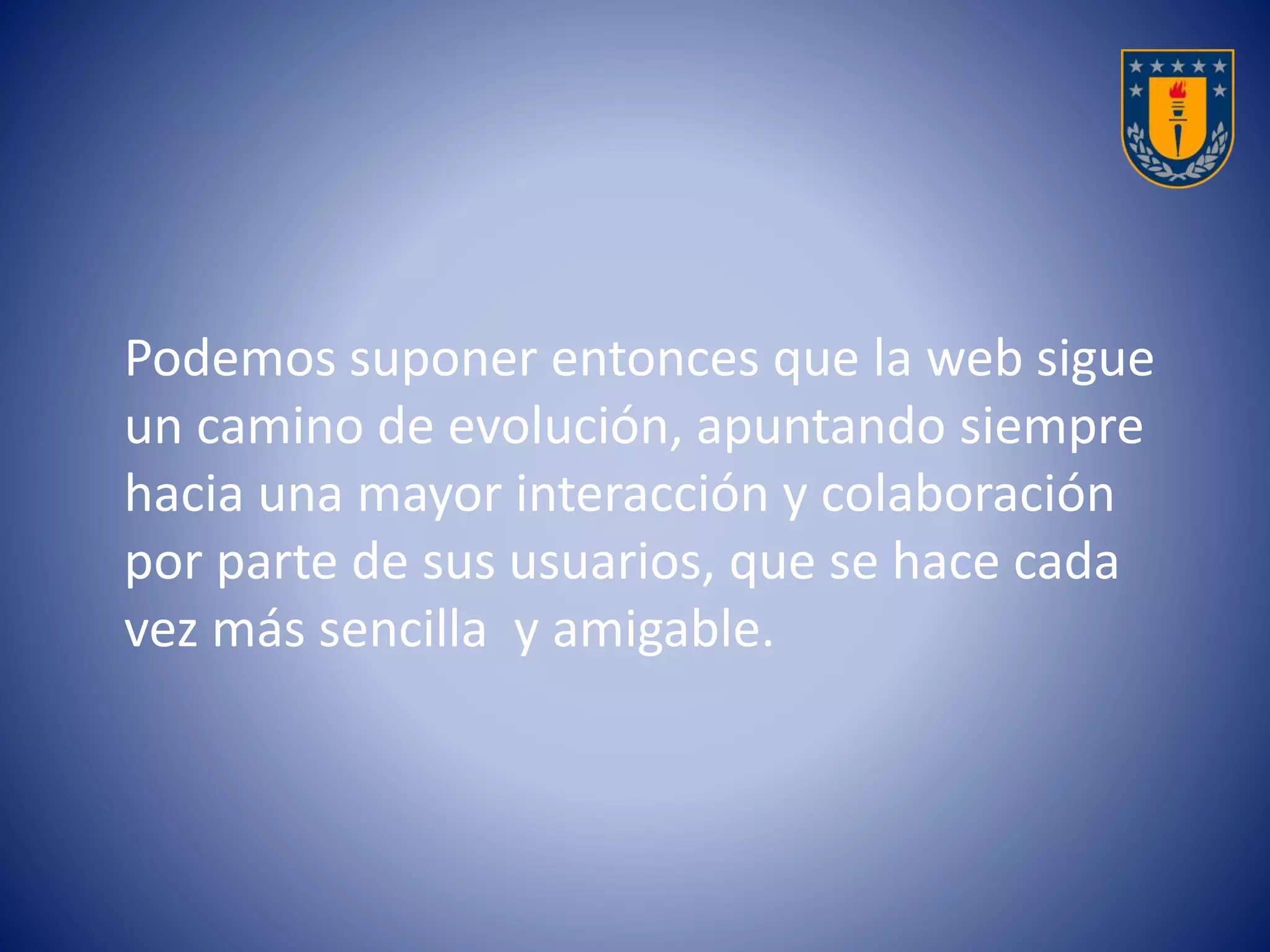 Podemos suponer entonces que la web sigue 
un camino de evolución, apuntando siempre 
hacia una mayor interacción y colaboración 
por parte de sus usuarios, que se hace cada 
vez más sencilla y amigable. 
 