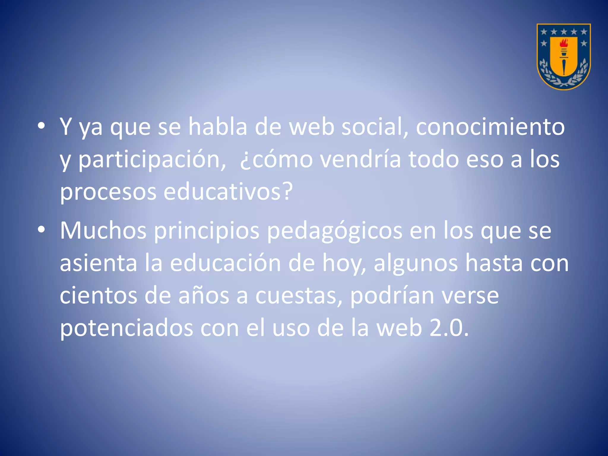 • Y ya que se habla de web social, conocimiento 
y participación, ¿cómo vendría todo eso a los 
procesos educativos? 
• Muchos principios pedagógicos en los que se 
asienta la educación de hoy, algunos hasta con 
cientos de años a cuestas, podrían verse 
potenciados con el uso de la web 2.0. 
 