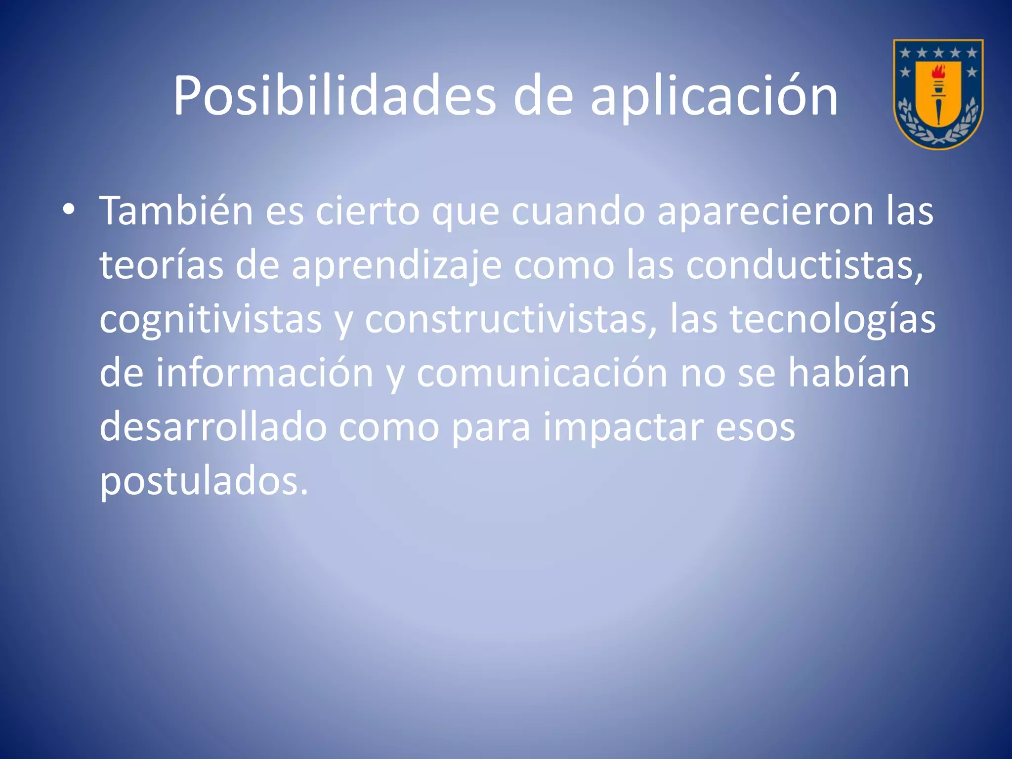 Posibilidades de aplicación 
• También es cierto que cuando aparecieron las 
teorías de aprendizaje como las conductistas, 
cognitivistas y constructivistas, las tecnologías 
de información y comunicación no se habían 
desarrollado como para impactar esos 
postulados. 
 