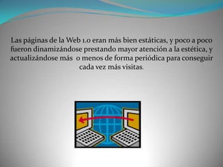 Las páginas de la Web 1.0 eran más bien estáticas, y poco a poco fueron dinamizándose prestando mayor atención a la estética, y actualizándose más  o menos de forma periódica para conseguir cada vez más visitas.