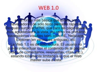 WEB 1.0
es la forma más básica que existe, con
navegadores de sólo texto bastante rápidos.
Después surgió el HTML que hizo las páginas web
más agradables a la vista, así como los primeros
navegadores visuales tales como IE, Netscape,
Explorer (en versiones antiguas), etc.
La Web 1.0 es de sólo lectura. El usuario no
puede interactuar con el contenido de la página
(nada de comentarios, respuestas, citas, etc.),
estando totalmente limitado a lo que el Web
master sube a ésta.

 