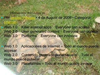 Diferencia entre Web 1.0 , 2.0 y 3.0 
 Por jacobo Villegas • 4 de August de 2008 • Categoría: 
Internet 
 Web 1.0 Killer internet apps Everyone can access 
Web 2.0 User generated content Everyone can publish 
Web 3.0 Platforms Everyone can innovate 
 Web 1.0 Aplicaciones de Internet – Todo el mundo puede 
accesar 
Web 2.0 Contenido generado por el usuario – Todo el 
mundo puede publicar 
Web 3.0 Plataformas – Todo el mundo puede innovar 
 