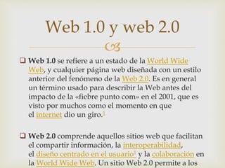 
 Web 1.0 se refiere a un estado de la World Wide
Web, y cualquier página web diseñada con un estilo
anterior del fenómeno de la Web 2.0. Es en general
un término usado para describir la Web antes del
impacto de la «fiebre punto com» en el 2001, que es
visto por muchos como el momento en que
el internet dio un giro.1
 Web 2.0 comprende aquellos sitios web que facilitan
el compartir información, la interoperabilidad,
el diseño centrado en el usuario1 y la colaboración en
la World Wide Web. Un sitio Web 2.0 permite a los
Web 1.0 y web 2.0
 