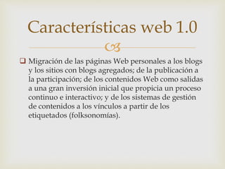 
 Migración de las páginas Web personales a los blogs
y los sitios con blogs agregados; de la publicación a
la participación; de los contenidos Web como salidas
a una gran inversión inicial que propicia un proceso
continuo e interactivo; y de los sistemas de gestión
de contenidos a los vínculos a partir de los
etiquetados (folksonomías).
Características web 1.0
 