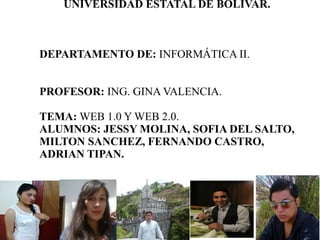 UNIVERSIDAD ESTATAL DE BOLÍVAR.
DEPARTAMENTO DE: INFORMÁTICA II.
PROFESOR: ING. GINA VALENCIA.
TEMA: WEB 1.0 Y WEB 2.0.
ALUMNOS: JESSY MOLINA, SOFIA DEL SALTO,
MILTON SANCHEZ, FERNANDO CASTRO,
ADRIAN TIPAN.
 