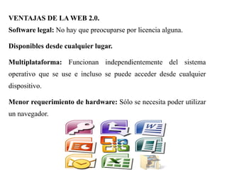 VENTAJAS DE LA WEB 2.0.
Software legal: No hay que preocuparse por licencia alguna.
Disponibles desde cualquier lugar.
Multiplataforma: Funcionan independientemente del sistema
operativo que se use e incluso se puede acceder desde cualquier
dispositivo.
Menor requerimiento de hardware: Sólo se necesita poder utilizar
un navegador.
 