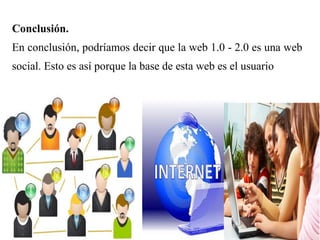 Conclusión.
En conclusión, podríamos decir que la web 1.0 - 2.0 es una web
social. Esto es así porque la base de esta web es el usuario
 
