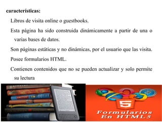 características:
Libros de visita online o guestbooks.
Esta página ha sido construida dinámicamente a partir de una o
varias bases de datos.
Son páginas estáticas y no dinámicas, por el usuario que las visita.
Posee formularios HTML.
Contienen contenidos que no se pueden actualizar y solo permite
su lectura
 