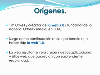Orígenes.
 Tim O’Reilly creador de la web 2.0 ( fundador de la
 editorial O’Reilly media, en EEUU).

 Surge como continuación de la que tendría que
 haber sido la web 1.0.

 La web resultante veía crecer nuevas aplicaciones
 y sitios web que aparecían con sorprendente
 regularidad.
 