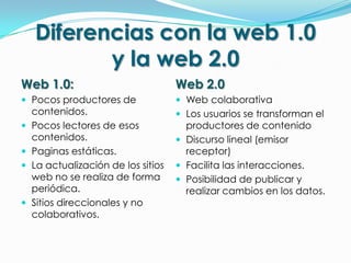 Diferencias con la web 1.0
           y la web 2.0
Web 1.0:                             Web 2.0
 Pocos productores de                Web colaborativa
    contenidos.                       Los usuarios se transforman el
   Pocos lectores de esos             productores de contenido
    contenidos.                       Discurso lineal (emisor
   Paginas estáticas.                 receptor)
   La actualización de los sitios    Facilita las interacciones.
    web no se realiza de forma        Posibilidad de publicar y
    periódica.                         realizar cambios en los datos.
   Sitios direccionales y no
    colaborativos.
 