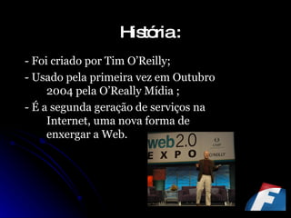 História : - Foi criado por Tim O’Reilly; - Usado pela primeira vez em Outubro 2004 pela O’Really Mídia ; - É a segunda geração de serviços na Internet, uma nova forma de enxergar a Web. 