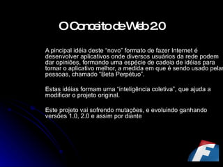 O Conceito de Web 2.0   A pincipal idéia deste “novo” formato de fazer Internet é desenvolver aplicativos onde diversos usuários da rede podem dar opiniões, formando uma espécie de cadeia de idéias para tornar o aplicativo melhor, a medida em que é sendo usado pelas pessoas, chamado “Beta Perpétuo”. Estas idéias formam uma “inteligência coletiva”, que ajuda a modificar o projeto original. Este projeto vai sofrendo mutações, e evoluindo ganhando versões 1.0, 2.0 e assim por diante 