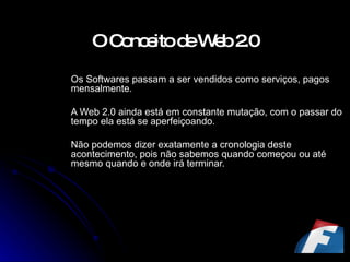 O Conceito de Web 2.0   Os Softwares passam a ser vendidos como serviços, pagos mensalmente. A Web 2.0 ainda está em constante mutação, com o passar do tempo ela está se aperfeiçoando. Não podemos dizer exatamente a cronologia deste acontecimento, pois não sabemos quando começou ou até mesmo quando e onde irá terminar. 