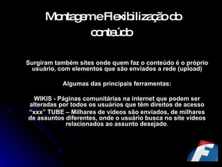 Montagem e Flexibilização do conteúdo   Surgiram também sites onde quem faz o conteúdo é o próprio usuário, com elementos que são enviados a rede (upload) Algumas das principais ferramentas: WIKIS - Páginas comunitárias na internet que podem ser alteradas por todos os usuários que têm direitos de acesso “ xxx” TUBE – Milhares de vídeos são enviados, de milhares de assuntos diferentes, onde o usuário busca no site vídeos relacionados ao assunto desejado . 