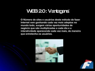WEB 2.0 : Vantagens : O Número de sites e usuários deste método de fazer Internet vem ganhando cada vez mais adeptos no mundo todo, surgem várias oportunidades de negócio que são multiplicadas a cada dia e a interatividade aparecendo cada vez mais, de maneira que entretenha os usuários. 