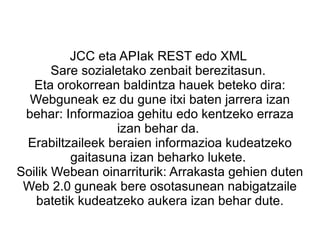 JCC eta APIak REST edo XML  Sare sozialetako zenbait berezitasun.  Eta orokorrean baldintza hauek beteko dira: Webguneak ez du gune itxi baten jarrera izan behar: Informazioa gehitu edo kentzeko erraza izan behar da.  Erabiltzaileek beraien informazioa kudeatzeko gaitasuna izan beharko lukete.  Soilik Webean oinarriturik: Arrakasta gehien duten Web 2.0 guneak bere osotasunean nabigatzaile batetik kudeatzeko aukera izan behar dute. 